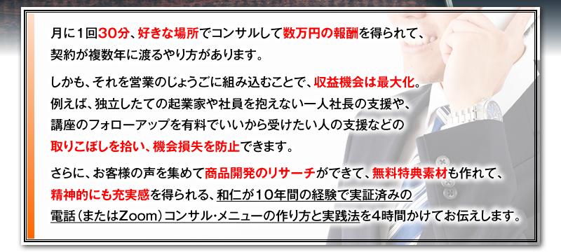 月に1回30分、好きな場所でコンサルして数万円の報酬を得られて、契約が複数年に渡るやり方があります。　しかも、それを営業のじょうごに組み込むことで、収益機会は最大化。例えば、独立したての起業家や社員を抱えない一人社長の支援や、講座のフォローアップを有料でいいから受けたい人の支援などの取りこぼしを拾い、機会損失を防止できます。　さらに、お客様の声を集めて商品開発のリサーチができて、無料特典素材も作れて、精神的にも充実感を得られる、和仁が10年間の経験で実証済みの電話（またはZoom）コンサル・メニューの作り方と実践法を4時間かけてお伝えします。