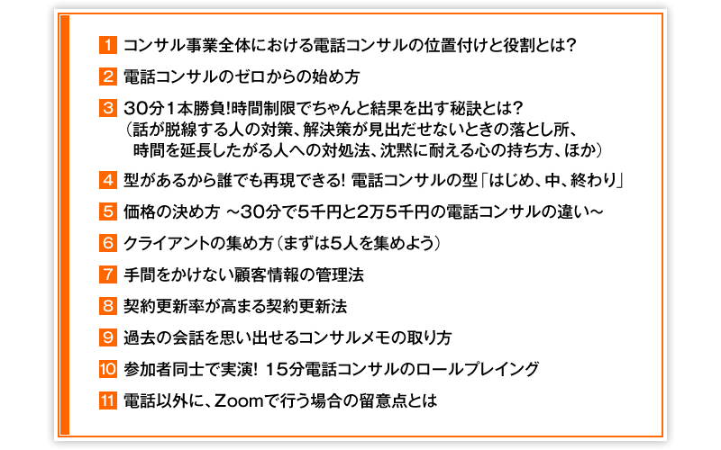 ①コンサル事業全体における電話コンサルの位置付けと役割とは？　②電話コンサルのゼロからの始め方　③30分1本勝負！時間制限でちゃんと結果を出す秘訣とは？（話が脱線する人の対策、解決策が見出だせないときの落とし所、時間を延長したがる人への対処法、沈黙に耐える心の持ち方、ほか）　④型があるから誰でも再現できる！　電話コンサルの型「はじめ、中、終わり」　⑤価格の決め方　～　30分で5千円と2万5千円の電話コンサルの違い　～　⑥クライアントの集め方（まずは5人を集めよう）　⑦手間をかけない顧客情報の管理法　⑧契約更新率が高まる契約更新法　⑨過去の会話を思い出せるコンサルメモの取り方　⑩参加者同士で実演！15分電話コンサルのロールプレイング　⑪電話以外に、Zoomで行う場合の留意点とは