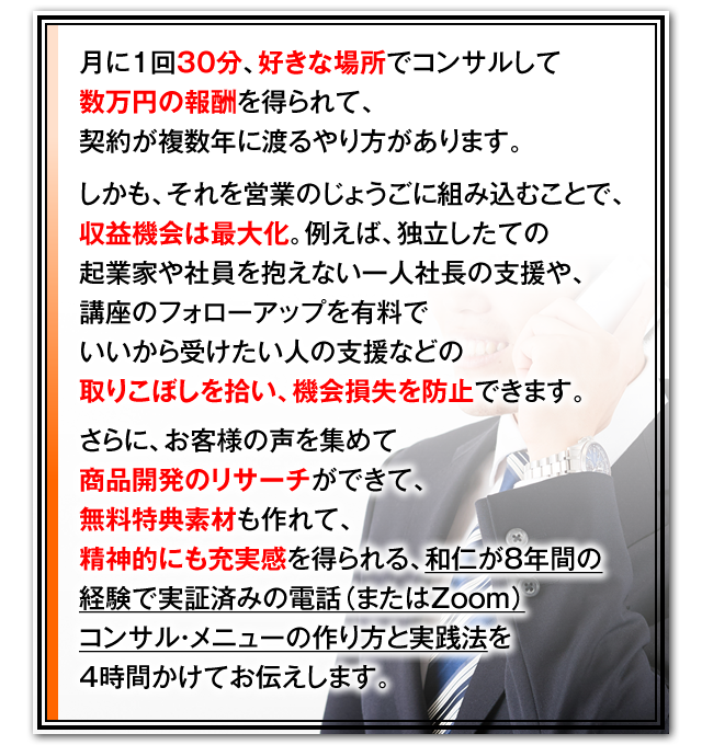 月に1回30分、好きな場所でコンサルして数万円の報酬を得られて、契約が複数年に渡るやり方があります。　しかも、それを営業のじょうごに組み込むことで、収益機会は最大化。例えば、独立したての起業家や社員を抱えない一人社長の支援や、講座のフォローアップを有料でいいから受けたい人の支援などの取りこぼしを拾い、機会損失を防止できます。　さらに、お客様の声を集めて商品開発のリサーチができて、無料特典素材も作れて、精神的にも充実感を得られる、和仁が10年間の経験で実証済みの電話（またはZoom）コンサル・メニューの作り方と実践法を4時間かけてお伝えします。