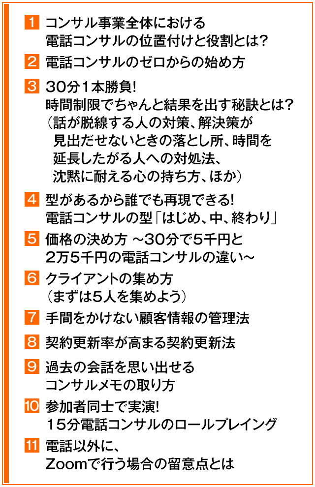 ①コンサル事業全体における電話コンサルの位置付けと役割とは？　②電話コンサルのゼロからの始め方　③30分1本勝負！時間制限でちゃんと結果を出す秘訣とは？（話が脱線する人の対策、解決策が見出だせないときの落とし所、時間を延長したがる人への対処法、沈黙に耐える心の持ち方、ほか）　④型があるから誰でも再現できる！　電話コンサルの型「はじめ、中、終わり」　⑤価格の決め方　～　30分で5千円と2万5千円の電話コンサルの違い　～　⑥クライアントの集め方（まずは5人を集めよう）　⑦手間をかけない顧客情報の管理法　⑧契約更新率が高まる契約更新法　⑨過去の会話を思い出せるコンサルメモの取り方　⑩参加者同士で実演！15分電話コンサルのロールプレイング　⑪電話以外に、Zoomで行う場合の留意点とは