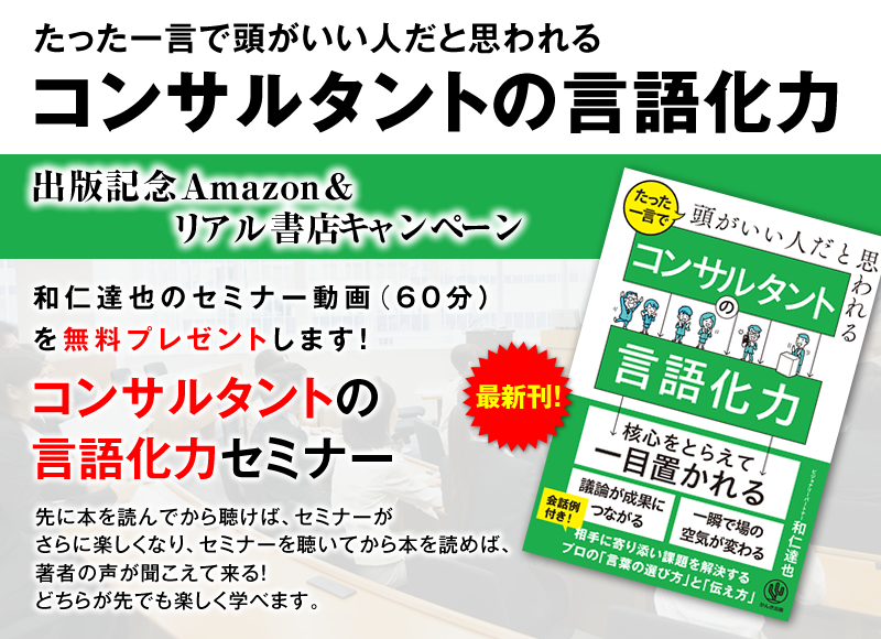 「たった一言で頭がいい人だと思われる コンサルタントの言語化力」出版記念Amazon＆リアル書店キャンペーン　和仁達也のセミナー動画（60分）を無料プレゼントします！『コンサルタントの言語化力セミナー』先に本を読んでから聴けば、セミナーがさらに楽しくなり、セミナーを受けてから本を聴いて、著者の声が聞こえて来る！どちらが先でも楽しく学べます。