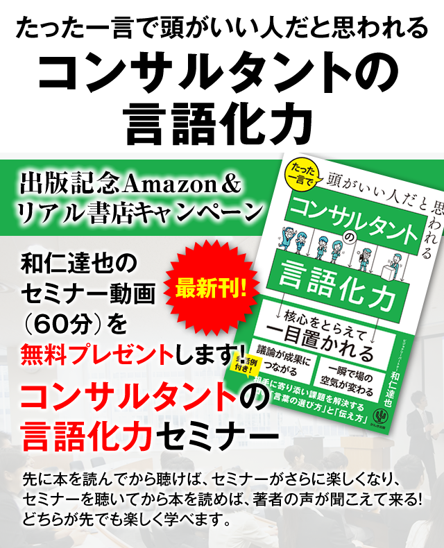 「たった一言で頭がいい人だと思われる コンサルタントの言語化力」出版記念Amazon＆リアル書店キャンペーン　和仁達也のセミナー動画（60分）を無料プレゼントします！『コンサルタントの言語化力セミナー』先に本を読んでから聴けば、セミナーがさらに楽しくなり、セミナーを受けてから本を聴いて、著者の声が聞こえて来る！どちらが先でも楽しく学べます。