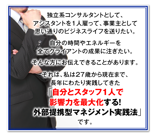 独立系コンサルタントとして、アシスタントを1人雇って、事業主として思い通りのビジネスライフを送りたい。　自分の時間やエネルギーを全てクライアントの成果に注ぎたい。　そんな方にお伝えできることがあります。　それは、私は27歳から現在まで、長年にわたり実践してきた「自分とスタッフ1人で影響力を最大化する！外部提携型マネジメント実践法」です。