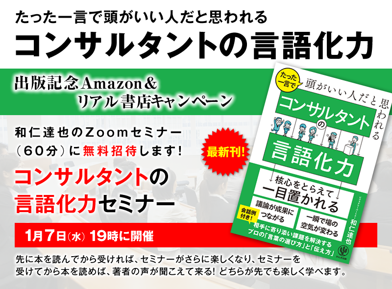 「たった一言で頭がいい人だと思われる コンサルタントの言語化力」出版記念Amazon＆リアル書店キャンペーン　和仁達也のZoomセミナー（60分）に無料招待します！『コンサルタントの言語化力セミナー』1月7日（土）19時に開催 先に本を読んでから受ければ、セミナーがさらに楽しくなり、セミナーを受けてから本を読めば、著者の声が聞こえて来る！どちらが先でも楽しく学べます。