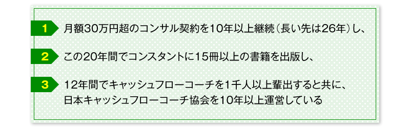 １．月額３０万円超のコンサル契約を１０年以上継続（長い先は２６年）し、　２．この２０年間でコンスタントに１５冊以上の書籍を出版し、　３・１２年間でキャッシュフローコーチを１千人以上輩出すると共に、日本キャッシュフローコーチ協会を１０年以上運営している