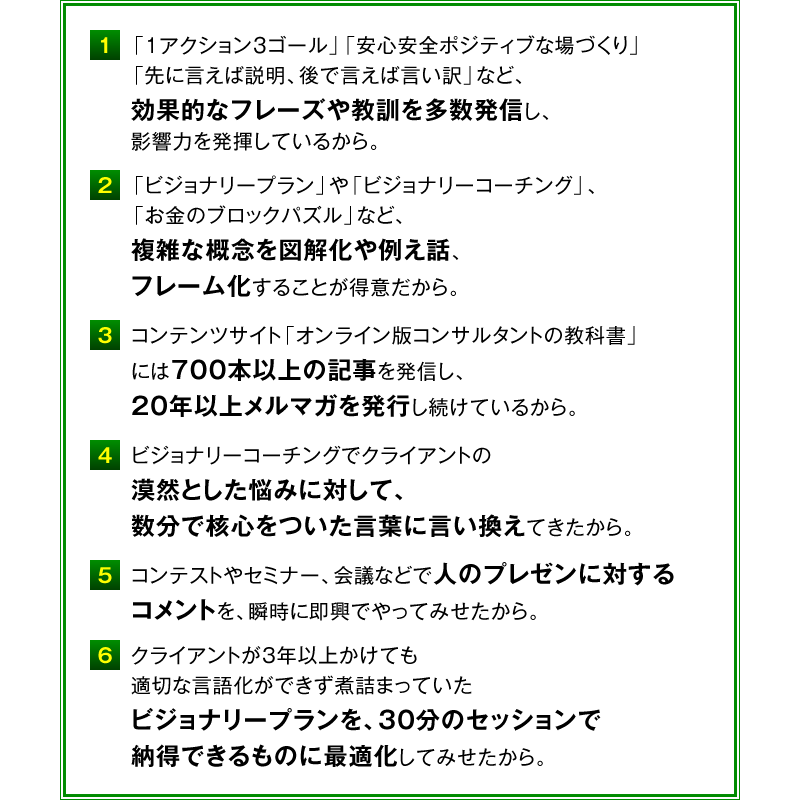 １．「１アクション３ゴール」「安心安全ポジティブな場づくり」「先に言えば説明、後で言えば言い訳」など、効果的なフレーズや教訓を多数発信し、影響力を発揮しているから。　２．「ビジョナリープラン」や「ビジョナリーコーチング」、「お金のブロックパズル」など、複雑な概念を図解化や例え話、フレーム化することが得意だから。　３．コンテンツサイト「オンライン版コンサルタントの教科書」には700本以上の記事を発信し、20年以上メルマガを発行し続けているから。　４．ビジョナリーコーチングでクライアントの漠然とした悩みに対して、数分で核心をついた言葉に言い換えてきたから。　５．コンテストやセミナー、会議などで人のプレゼンに対するコメントを、瞬時に即興でやってみせたから。　６．クライアントが3年以上かけても適切な言語化ができず煮詰まっていたビジョナリープランを、30分のセッションで納得できるものに最適化してみせたから。