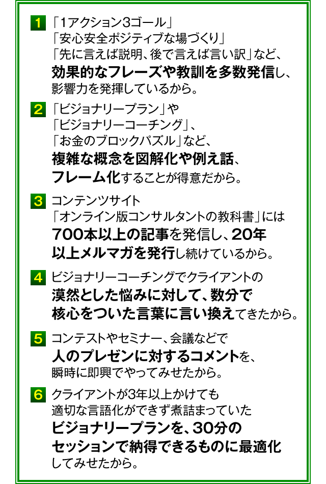 １．「１アクション３ゴール」「安心安全ポジティブな場づくり」「先に言えば説明、後で言えば言い訳」など、効果的なフレーズや教訓を多数発信し、影響力を発揮しているから。　２．「ビジョナリープラン」や「ビジョナリーコーチング」、「お金のブロックパズル」など、複雑な概念を図解化や例え話、フレーム化することが得意だから。　３．コンテンツサイト「オンライン版コンサルタントの教科書」には700本以上の記事を発信し、20年以上メルマガを発行し続けているから。　４．ビジョナリーコーチングでクライアントの漠然とした悩みに対して、数分で核心をついた言葉に言い換えてきたから。　５．コンテストやセミナー、会議などで人のプレゼンに対するコメントを、瞬時に即興でやってみせたから。　６．クライアントが3年以上かけても適切な言語化ができず煮詰まっていたビジョナリープランを、30分のセッションで納得できるものに最適化してみせたから。