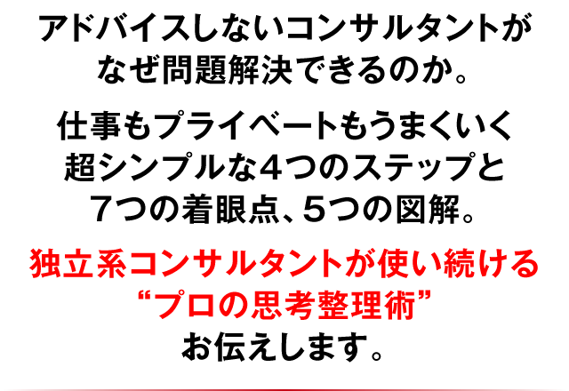 アドバイスしないコンサルタントがなぜ問題解決できるのか。仕事もプライベートもうまくいく超シンプルな4つのステップと7つの着眼点、5つの図解。独立系コンサルタントが使い続ける“プロの思考整理術”お伝えします。